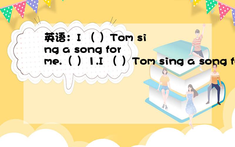 英语：I （ ）Tom sing a song for me.（ ）1.I （ ）Tom sing a song for me.A .hope B.have C.wish D.want选哪个?为什么?