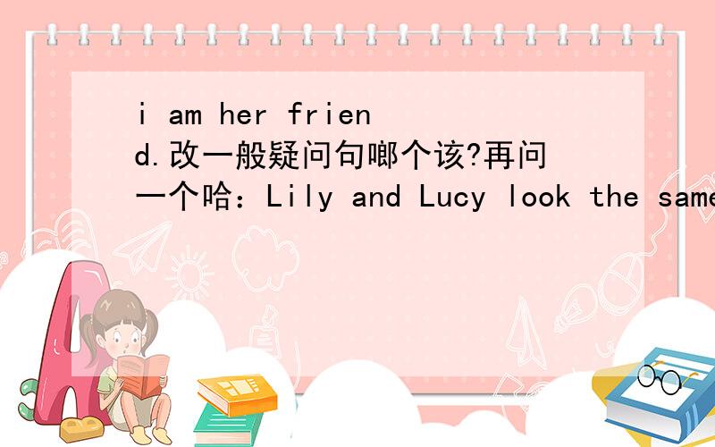 i am her friend.改一般疑问句啷个该?再问一个哈：Lily and Lucy look the same .改为同一句.