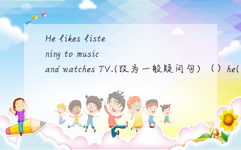 He likes listening to music and watches TV.(改为一般疑问句) （）he() listening to music () () TV?