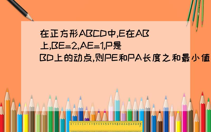 在正方形ABCD中,E在AB上,BE=2,AE=1,P是BD上的动点,则PE和PA长度之和最小值为?