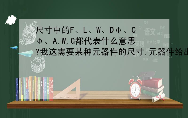 尺寸中的F、L、W、Dφ、Cφ、A.W.G都代表什么意思?我这需要某种元器件的尺寸,元器件给出了型号,尺寸,尺寸下面分别给出了F、L、W、Dφ、Cφ、A.W.G这些字母,它们都代表什么意思?谢谢帮忙,最主