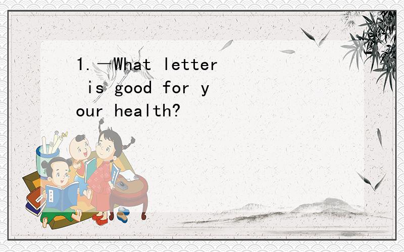 1.－What letter is good for your health?
