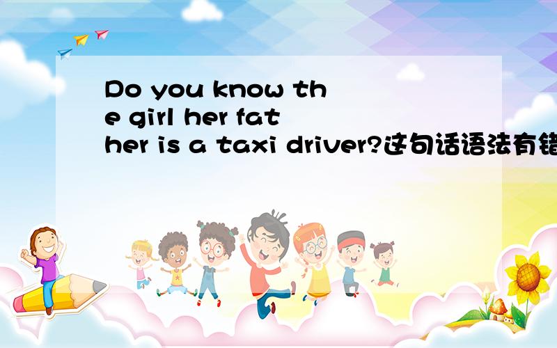 Do you know the girl her father is a taxi driver?这句话语法有错误吗拜托了各位