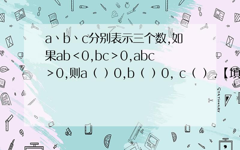 a丶b丶c分别表示三个数,如果ab＜0,bc＞0,abc＞0,则a﹙ ﹚0,b﹙ ﹚0, c﹙ ﹚.【填＜或＞】