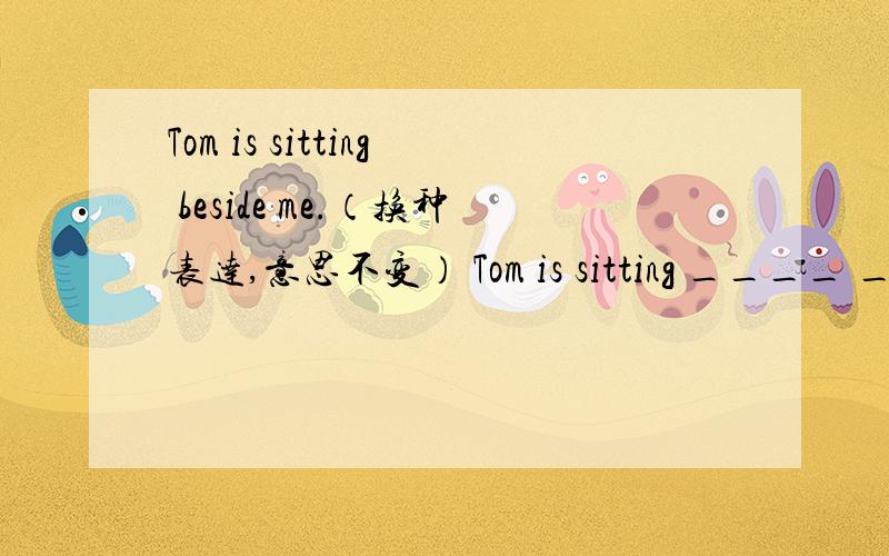 Tom is sitting beside me.（换种表达,意思不变） Tom is sitting ____ ____ me.
