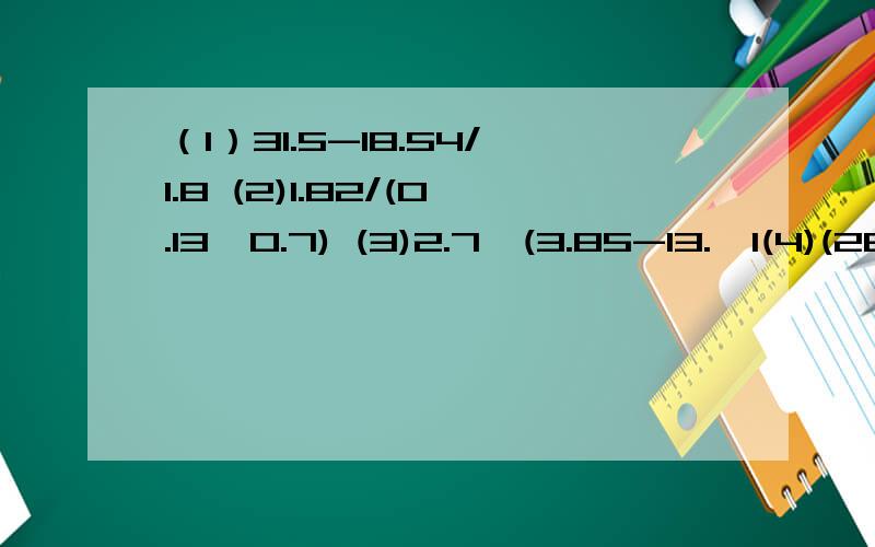 （1）31.5-18.54/1.8 (2)1.82/(0.13*0.7) (3)2.7*(3.85-13.*1(4)(28.26-15.7)/3.14+2.81.5)快能简算的要简