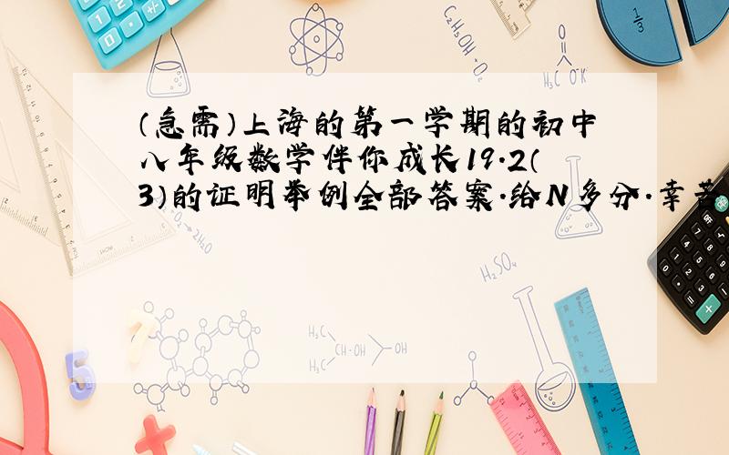 （急需）上海的第一学期的初中八年级数学伴你成长19.2（3）的证明举例全部答案.给N多分.幸苦各位了额.原子能出版社的.求了.过程是因为,所以,以及为所以.每一步都要有理由的额.最好不要