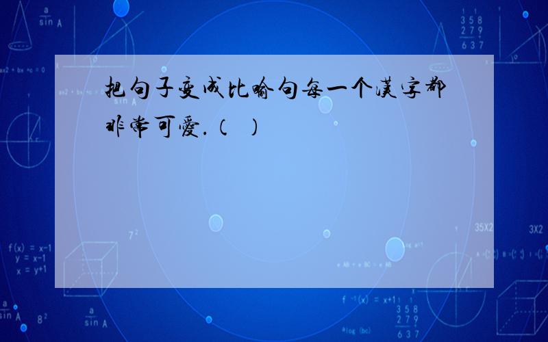 把句子变成比喻句每一个汉字都非常可爱.（ ）