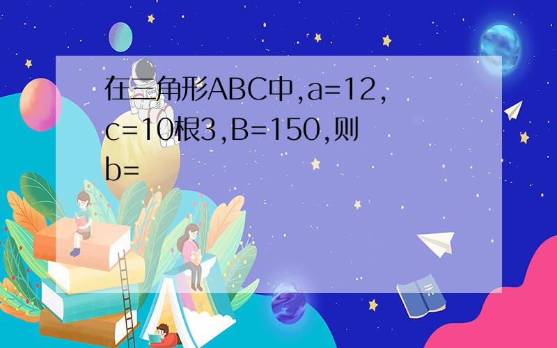 在三角形ABC中,a=12,c=10根3,B=150,则b=