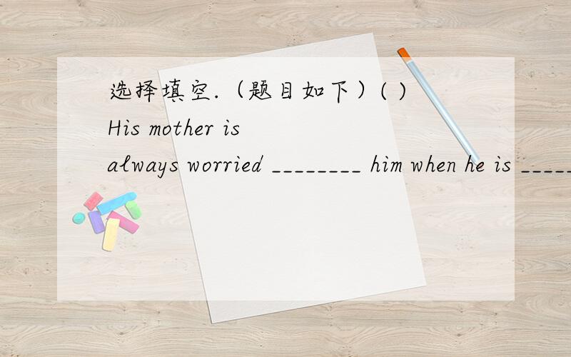 选择填空.（题目如下）( )His mother is always worried ________ him when he is _______.A.for;out B.to;outside C.with;away D.about；out