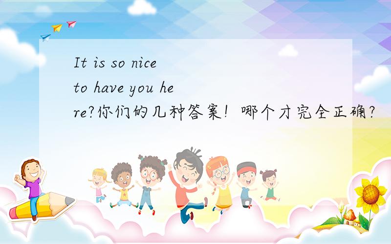 It is so nice to have you here?你们的几种答案！哪个才完全正确？