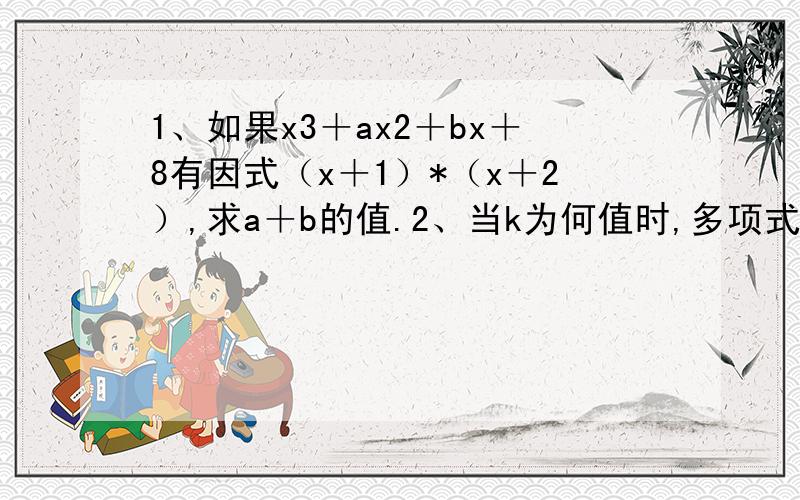 1、如果x3＋ax2＋bx＋8有因式（x＋1）*（x＋2）,求a＋b的值.2、当k为何值时,多项式x2