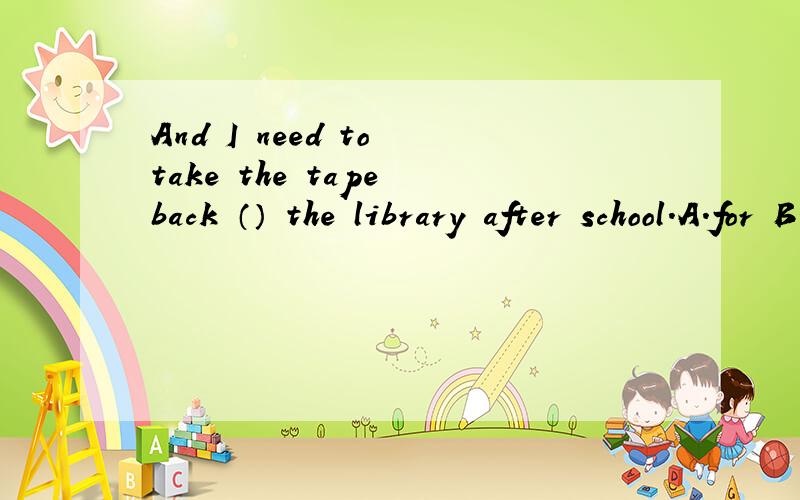 And I need to take the tape back （） the library after school.A.for B.of C.at D.to