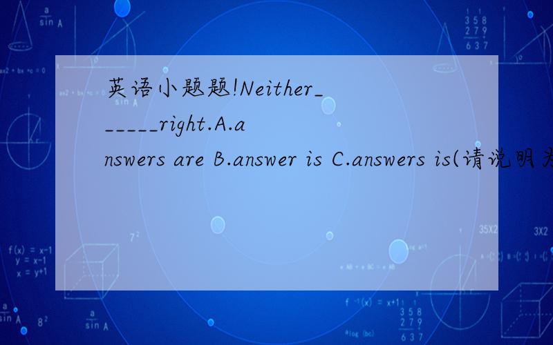 英语小题题!Neither______right.A.answers are B.answer is C.answers is(请说明为什么）