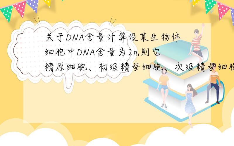 关于DNA含量计算设某生物体细胞中DNA含量为2n,则它精原细胞、初级精母细胞、次级精母细胞、精子细胞及精子中的DNA含量依次是多少?