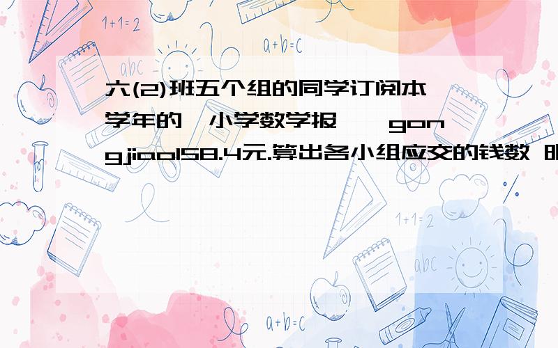 六(2)班五个组的同学订阅本学年的《小学数学报》,gongjiao158.4元.算出各小组应交的钱数 明天要用