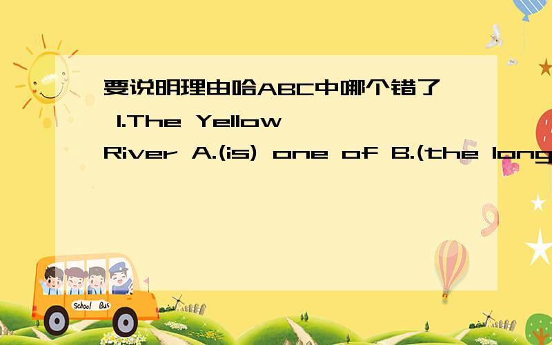 要说明理由哈ABC中哪个错了 1.The Yellow River A.(is) one of B.(the longest) C.(river) in our country （）,_____ 2.Xiamen is a big city (in) the (south) part (of) China.(),______ 3.(When) you (visit) XI'an ,I think 2,000 yuan (are) enough.