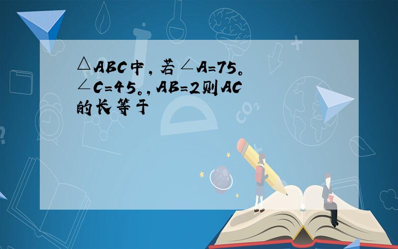 △ABC中,若∠A=75° ∠C=45°,AB=2则AC的长等于