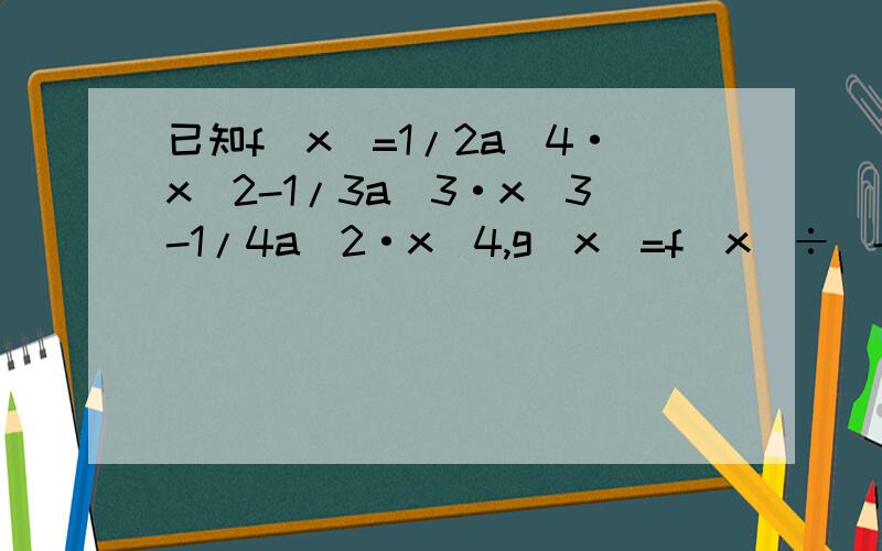 已知f（x）=1/2a^4·x^2-1/3a^3·x^3-1/4a^2·x^4,g(x)=f(x)÷（-2/3a^2·x^2）【请看补充】已知f（x）=1/2a^4·x^2-1/3a^3·x^3-1/4a^2·x^4,g(x)=f(x)÷（-2/3a^2·x^2）,其中g（1）表示当x=1时,g（x） 问：1.g（x）的表达式 2.