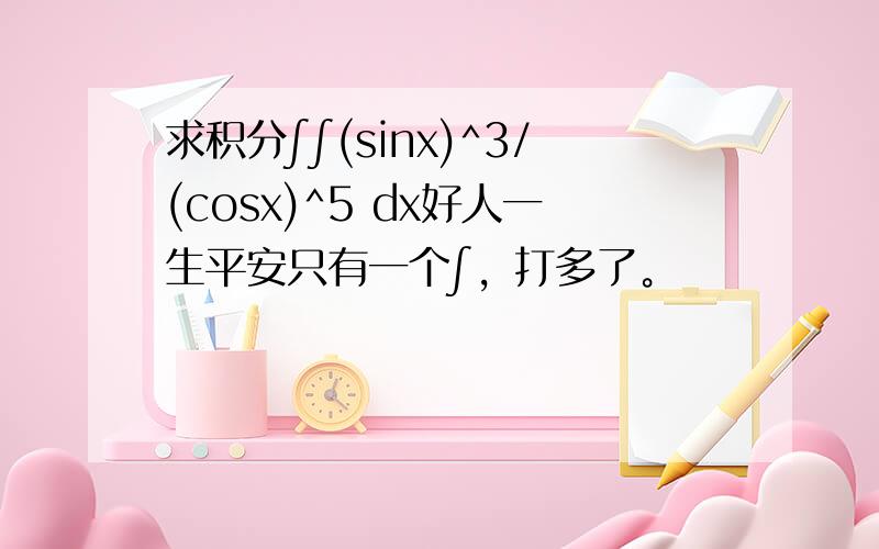 求积分∫∫(sinx)^3/(cosx)^5 dx好人一生平安只有一个∫，打多了。