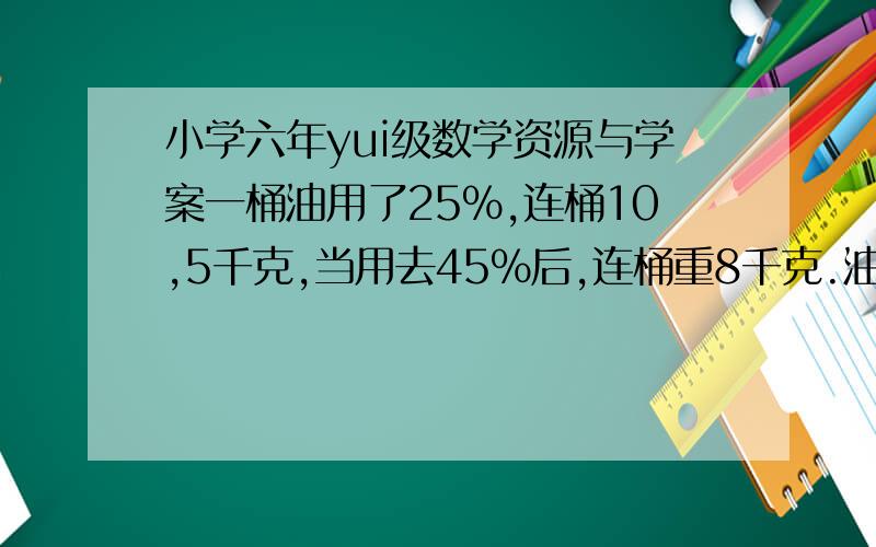 小学六年yui级数学资源与学案一桶油用了25%,连桶10,5千克,当用去45%后,连桶重8千克.油和桶各重多少千克?【要算式】