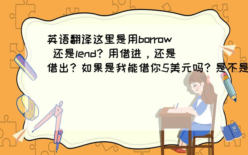 英语翻译这里是用borrow 还是lend？用借进，还是借出？如果是我能借你5美元吗？是不是用borrow了？不过我感觉这句，也是借进啊。该用borrow吧？有点迷惑