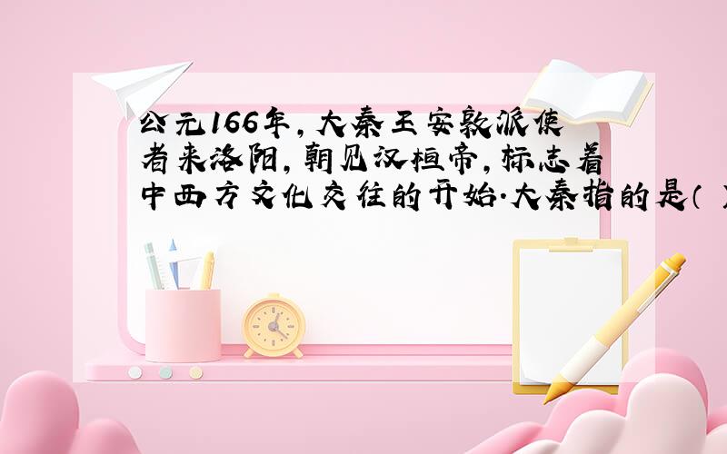 公元166年,大秦王安敦派使者来洛阳,朝见汉桓帝,标志着中西方文化交往的开始.大秦指的是（ ）