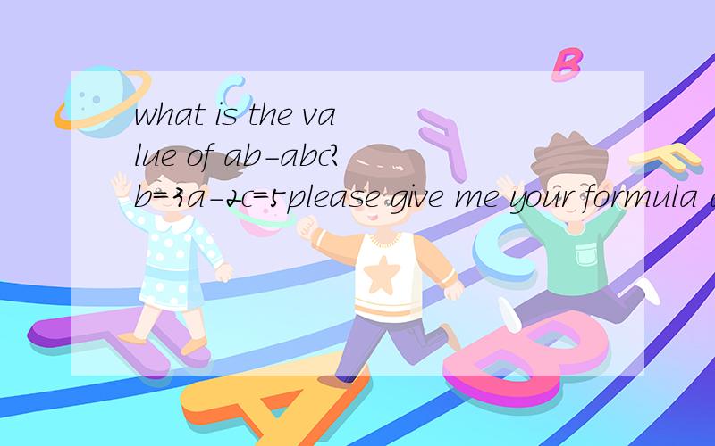 what is the value of ab-abc?b=3a-2c=5please give me your formula also.thank you@The question should be whats the value of AB-2BC?b=3a-2c=5I would like your formula at the mean while,thanks a lot @没有素质只会骂人的人请麻烦走开。.