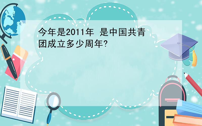 今年是2011年 是中国共青团成立多少周年?