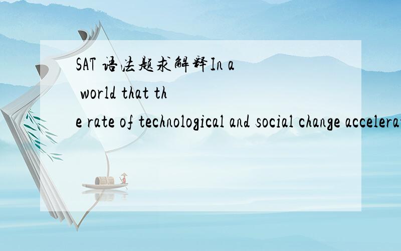 SAT 语法题求解释In a world that the rate of technological and social change accelerates frighteningly,change itself often seems to be the only constant.OG第957页21题,in a world 被划线,并且错了,请问错在哪?难道改成in the world?