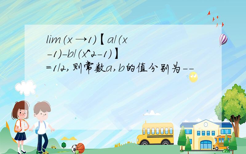 lim（x →1）【a/（x-1）-b/（x^2-1）】=1/2,则常数a,b的值分别为--