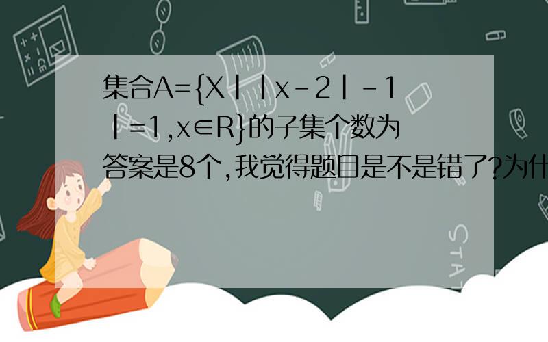 集合A={X||x-2|-1|=1,x∈R}的子集个数为答案是8个,我觉得题目是不是错了?为什么