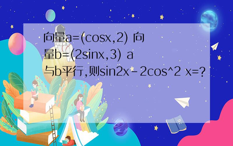向量a=(cosx,2) 向量b=(2sinx,3) a与b平行,则sin2x-2cos^2 x=?