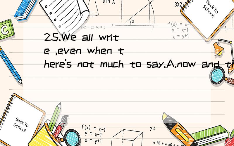 25.We all write ,even when there's not much to say.A.now and then B.by and by C.step by step D.more or lessWe all write_____ ,even when there's not much to say.