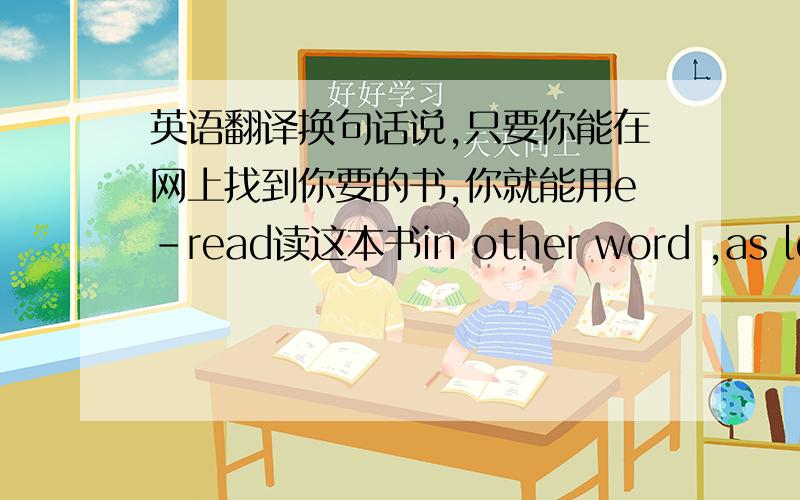 英语翻译换句话说,只要你能在网上找到你要的书,你就能用e-read读这本书in other word ,as long as you can find the books you intend to read ,you can read the book with the e-read