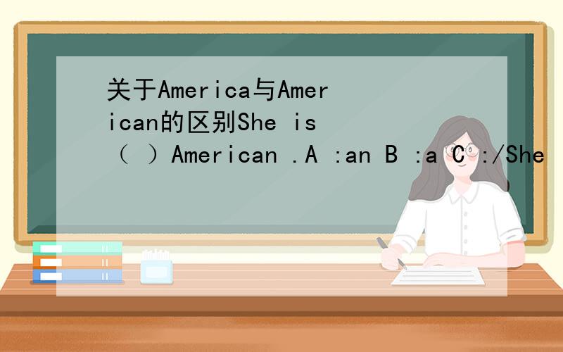 关于America与American的区别She is （ ）American .A :an B :a C :/She is a （ ）girl .A America B American请朋友讲一下America与American的区别前面打错了，不好意思She is （ ）American .A :an B :a C :/ She is （ ） （这