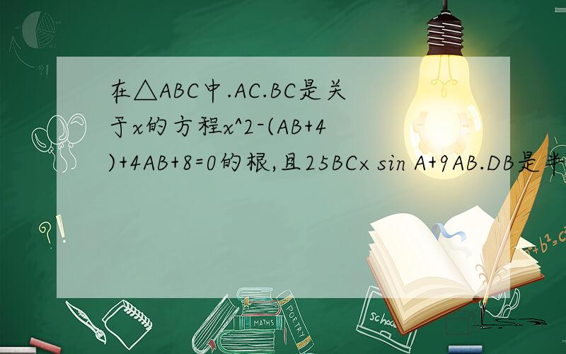 在△ABC中.AC.BC是关于x的方程x^2-(AB+4)+4AB+8=0的根,且25BC×sin A+9AB.DB是半圆直径,点G为圆心,AC切半圆于点E.⑴求三角形ABC的三边长⑵求AD的长.