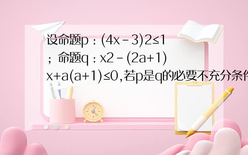 设命题p：(4x-3)2≤1；命题q：x2-(2a+1)x+a(a+1)≤0,若p是q的必要不充分条件,求实数a的取值范围?设A={x|(4x-3)2≤1},B={x|x2-(2a+1)x+a(a+1)≤0},易知A={x|≤x≤1},B={x|a≤x≤a+1},(B集合x的取值范围怎么求?由p是q