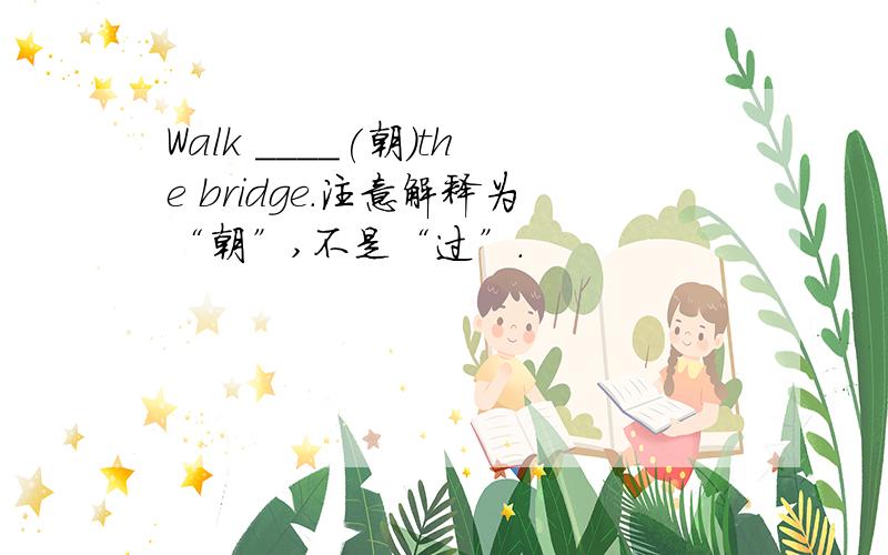 Walk ____(朝)the bridge.注意解释为“朝”,不是“过”.
