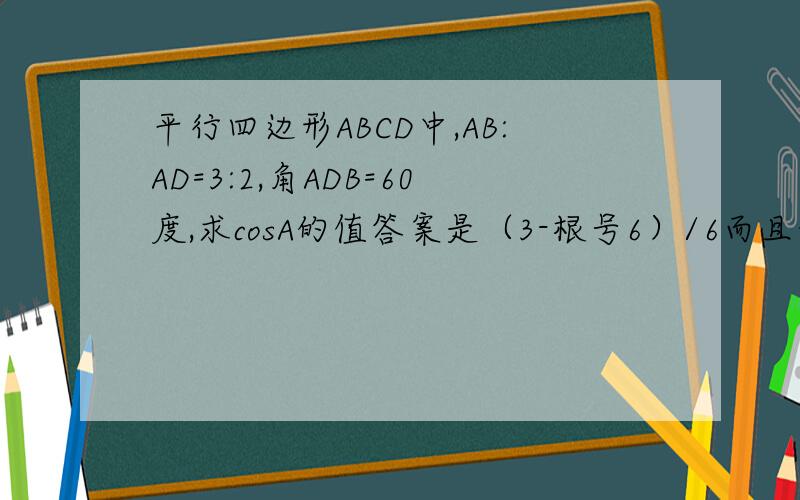 平行四边形ABCD中,AB:AD=3:2,角ADB=60度,求cosA的值答案是（3-根号6）/6而且我们没学正弦,余弦定理