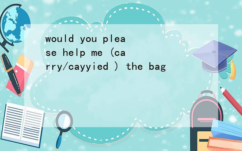 would you please help me (carry/cayyied ) the bag