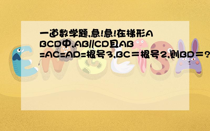 一道数学题,急!急!在梯形ABCD中,AB//CD且AB=AC=AD=根号3,BC＝根号2,则BD＝?在梯形ABCD中,AB//CD且AB=AC=AD=根号3,BC＝根号2,则BD＝?请写出详细的解题过程,谢谢帮忙!