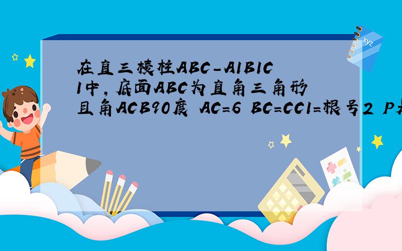 在直三棱柱ABC-A1B1C1中,底面ABC为直角三角形且角ACB90度 AC=6 BC=CC1=根号2 P是BC1上动点 求CP+PA1最小还有点P 的位置 答案是5倍根号2