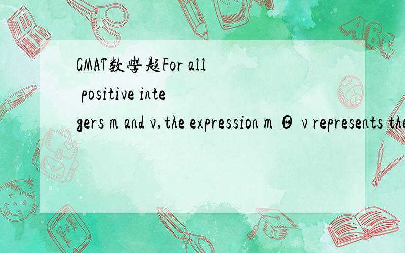 GMAT数学题For all positive integers m and v,the expression m Θ v represents the remainder when m is divided by v.What is the value of A.-10B.-2C.8D.13E.17Answer:D感激不尽