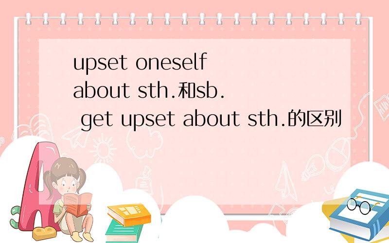 upset oneself about sth.和sb. get upset about sth.的区别