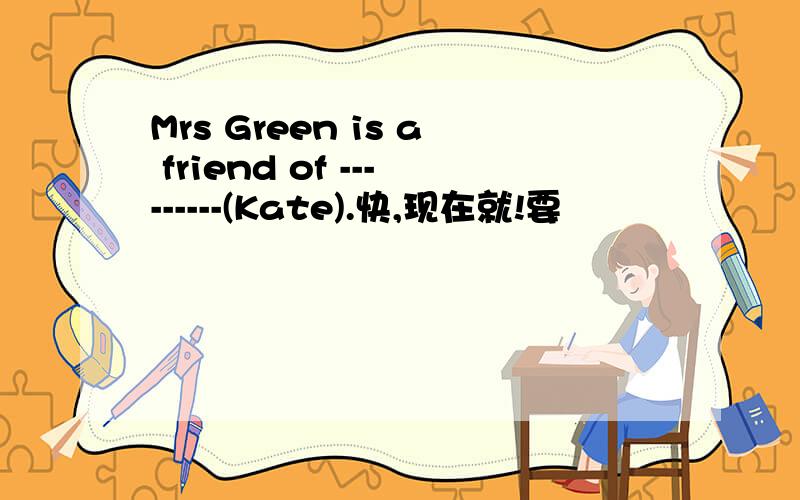 Mrs Green is a friend of ---------(Kate).快,现在就!要