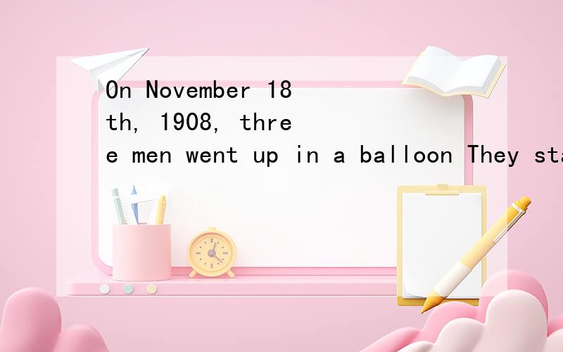 On November 18th, 1908, three men went up in a balloon They started early in London. The headman was Auguste Gaudron, and the other two men were Tannar and Maitland. They had a big balloon, and they were ready for a long way.　　Soon they heard the
