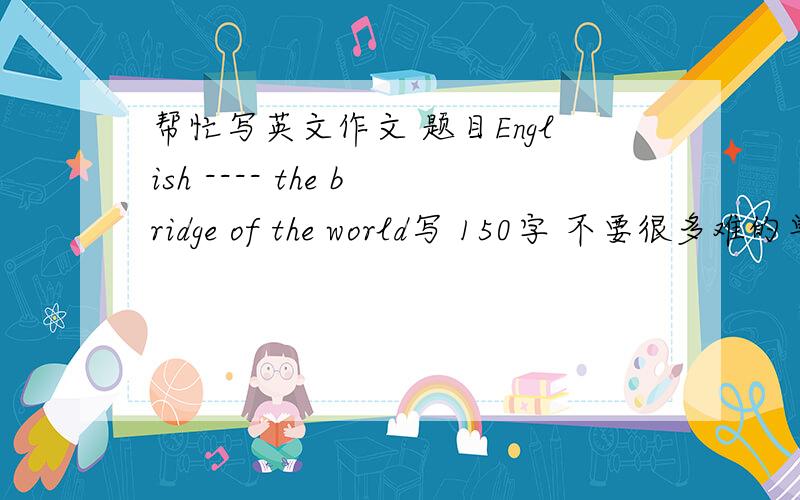 帮忙写英文作文 题目English ---- the bridge of the world写 150字 不要很多难的单词 有特色 浅显易懂 初一水平左右 最好有中文翻译 没有也行 急死啦