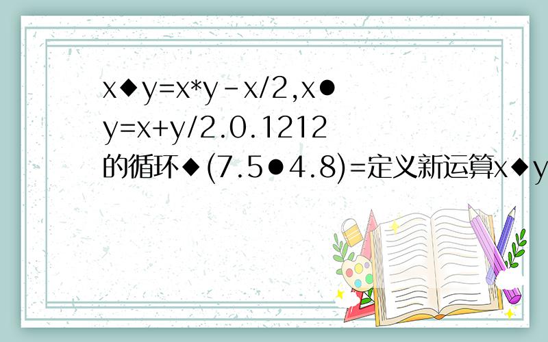 x◆y=x*y-x/2,x●y=x+y/2.0.1212的循环◆(7.5●4.8)=定义新运算x◆y=x*y-x/2,x●y=x+y/2.0.12 12的循环◆(7.5●4.8)=?
