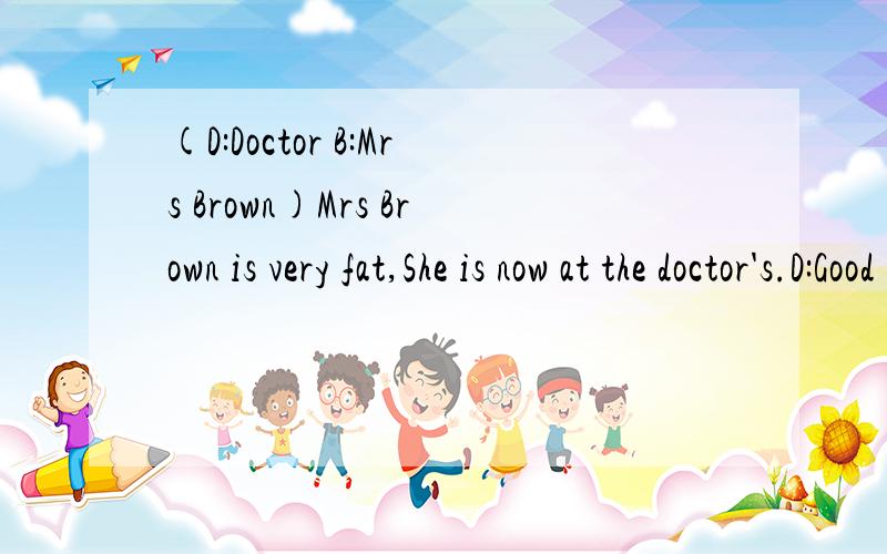 (D:Doctor B:Mrs Brown)Mrs Brown is very fat,She is now at the doctor's.D:Good morning,Madam.B:Good morning,Doctor.D:_______ ________ _______?B:I always ________ very tired.D:________ you _______ (have) a cold?B:No,Idon't.D:________ you _______ (have)